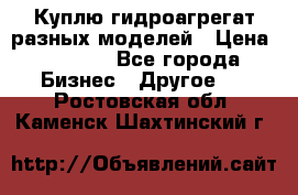 Куплю гидроагрегат разных моделей › Цена ­ 1 000 - Все города Бизнес » Другое   . Ростовская обл.,Каменск-Шахтинский г.